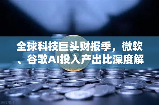 全球科技巨头财报季，微软、谷歌AI投入产出比深度解析