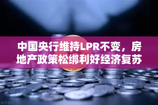 中国央行维持LPR不变，房地产政策松绑利好经济复苏，市场信心逐步回升