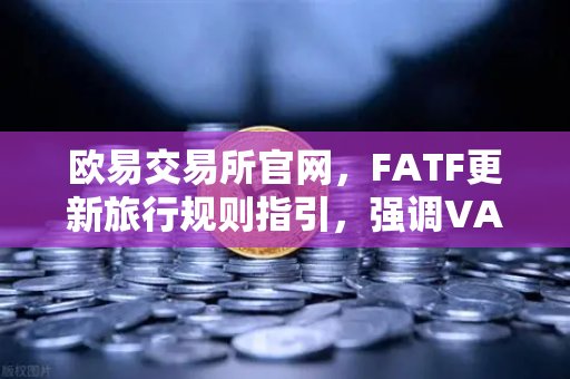 欧易交易所官网，FATF更新旅行规则指引，强调VASP需共享受益所有人信息