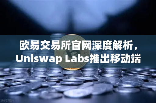 欧易交易所官网深度解析，Uniswap Labs推出移动端钱包应用，内置DApp浏览器引领DeFi新浪潮