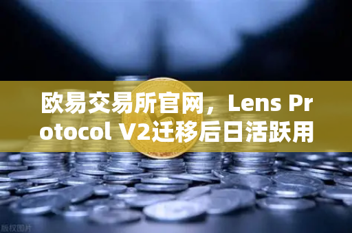 欧易交易所官网，Lens Protocol V2迁移后日活跃用户数增长300%的深度解析