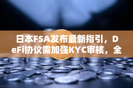 日本FSA发布最新指引，DeFi协议需加强KYC审核，全球加密监管风向标转向