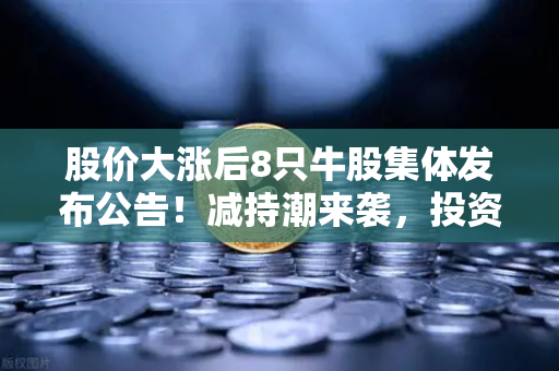 股价大涨后8只牛股集体发布公告！减持潮来袭，投资者该如何应对？