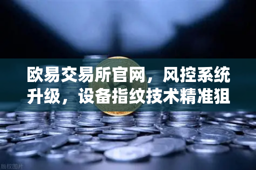 欧易交易所官网，风控系统升级，设备指纹技术精准狙击异常登录
