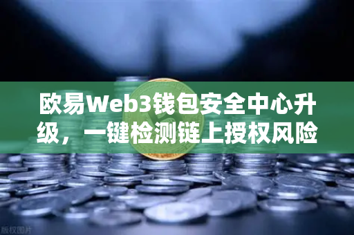 欧易Web3钱包安全中心升级，一键检测链上授权风险与恶意合约，守护数字资产安全