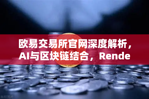 欧易交易所官网深度解析，AI与区块链结合，Render Network（RNDR）如何成为AI算力龙头？