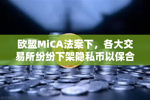 欧盟MiCA法案下，各大交易所纷纷下架隐私币以保合规，欧易交易所的战略应对