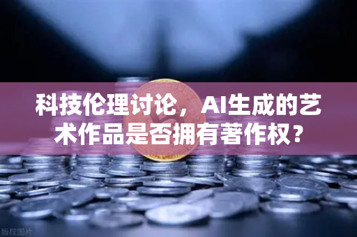 科技伦理讨论，AI生成的艺术作品是否拥有著作权？