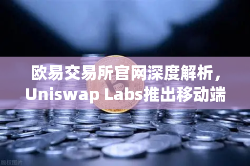 欧易交易所官网深度解析，Uniswap Labs推出移动端钱包应用，内置DApp浏览器引领DeFi新潮流