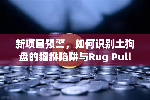 新项目预警，如何识别土狗盘的貔貅陷阱与Rug Pull？警惕数字资产投资中的隐形风险