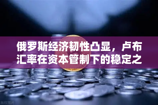 俄罗斯经济韧性凸显，卢布汇率在资本管制下的稳定之谜