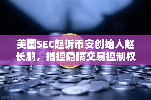 美国SEC起诉币安创始人赵长鹏，指控隐瞒交易控制权，加密监管风暴再升级