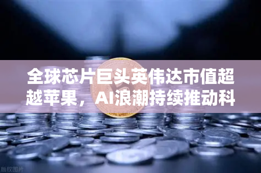 全球芯片巨头英伟达市值超越苹果，AI浪潮持续推动科技格局重塑