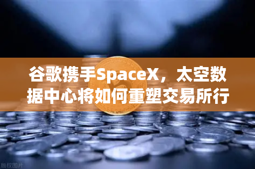 谷歌携手SpaceX，太空数据中心将如何重塑交易所行业的未来？