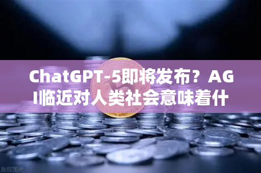 ChatGPT-5即将发布？AGI临近对人类社会意味着什么—从技术跃迁到人类命运的深度思考