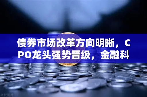 债券市场改革方向明晰，CPO龙头强势晋级，金融科技板块异动