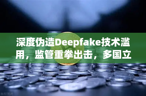 深度伪造Deepfake技术滥用，监管重拳出击，多国立法要求内容标识