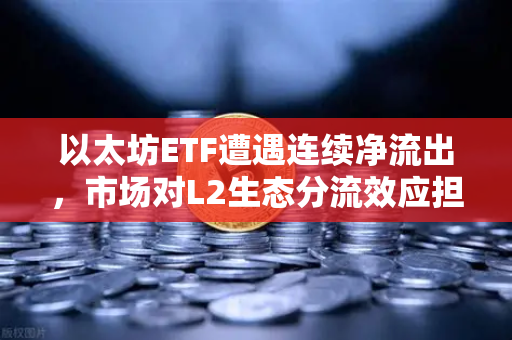 以太坊ETF遭遇连续净流出，市场对L2生态分流效应担忧加剧