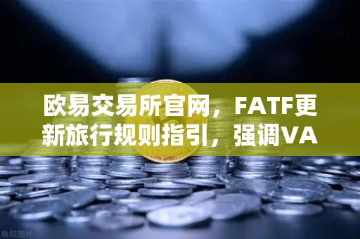欧易交易所官网，FATF更新旅行规则指引，强调VASP需共享受益所有人信息