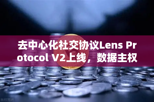 去中心化社交协议Lens Protocol V2上线，数据主权回归用户，开启Web3社交新纪元