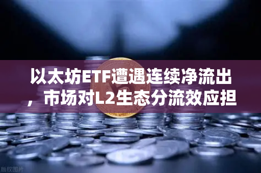 以太坊ETF遭遇连续净流出，市场对L2生态分流效应担忧加剧
