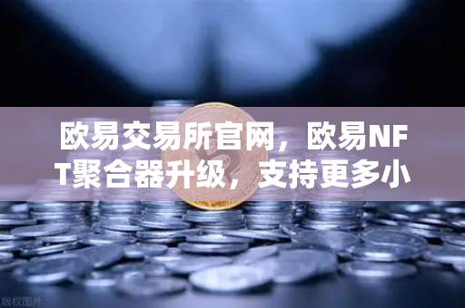 欧易交易所官网，欧易NFT聚合器升级，支持更多小众市场和稀有藏品筛选