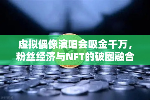 虚拟偶像演唱会吸金千万，粉丝经济与NFT的破圈融合
