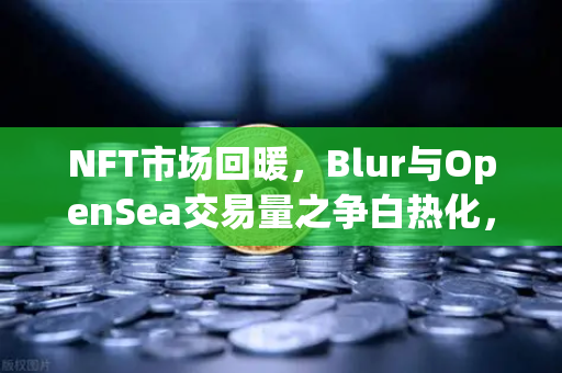 NFT市场回暖，Blur与OpenSea交易量之争白热化，欧易交易所官网深度解析