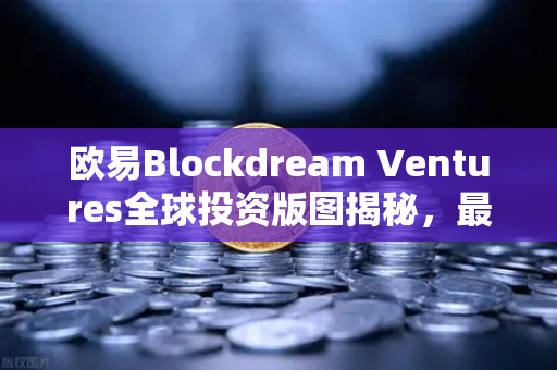 欧易Blockdream Ventures全球投资版图揭秘，最新Portfolio重构区块链生态