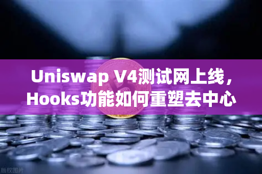 Uniswap V4测试网上线，Hooks功能如何重塑去中心化交易所的未来？