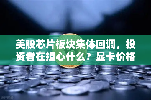 美股芯片板块集体回调，投资者在担心什么？显卡价格会反弹吗？