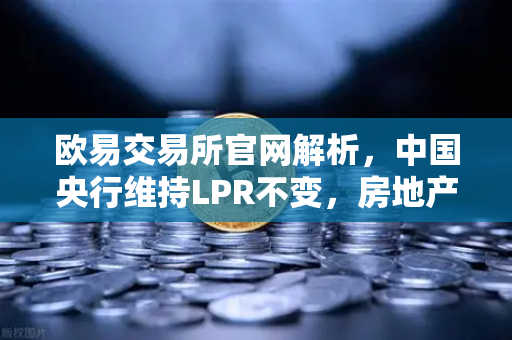 欧易交易所官网解析，中国央行维持LPR不变，房地产政策松绑如何利好经济复苏