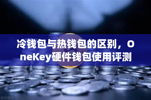 冷钱包与热钱包的区别，OneKey硬件钱包使用评测