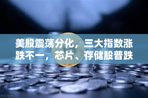 美股震荡分化，三大指数涨跌不一，芯片、存储股普跌背后的投资逻辑与市场展望