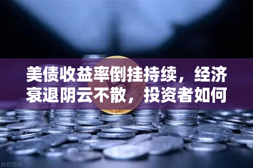 美债收益率倒挂持续，经济衰退阴云不散，投资者如何应对？