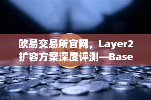 欧易交易所官网，Layer2扩容方案深度评测—Base链凭借Coinbase背景快速崛起