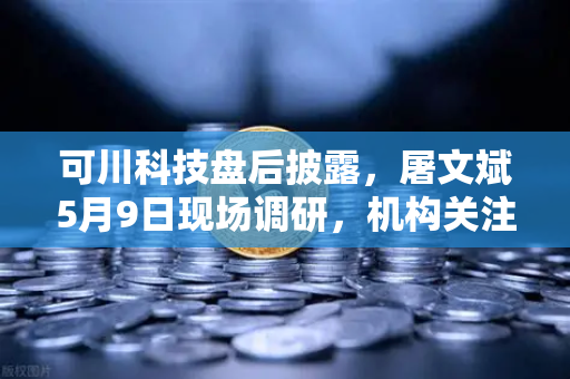 可川科技盘后披露，屠文斌5月9日现场调研，机构关注度升温