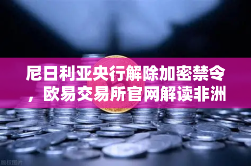 尼日利亚央行解除加密禁令，欧易交易所官网解读非洲数字金融新格局