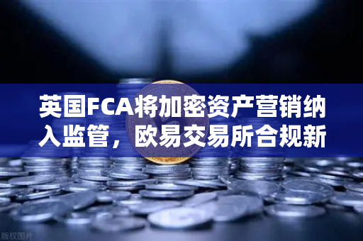 英国FCA将加密资产营销纳入监管，欧易交易所合规新动向深度解读