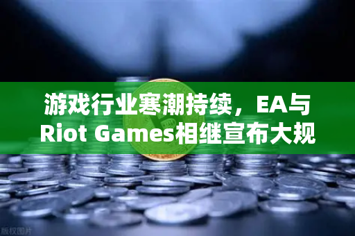游戏行业寒潮持续，EA与Riot Games相继宣布大规模裁员，欧易交易所官网深度解析