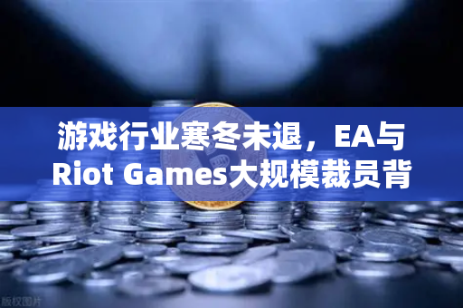 游戏行业寒冬未退，EA与Riot Games大规模裁员背后的行业变局