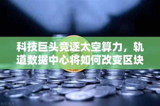 科技巨头竞逐太空算力，轨道数据中心将如何改变区块链节点部署？