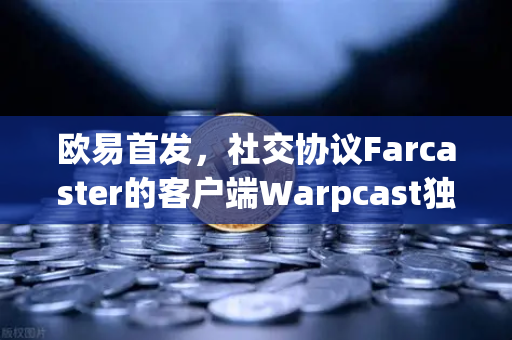 欧易首发，社交协议Farcaster的客户端Warpcast独家上线—Web3社交新时代的启航