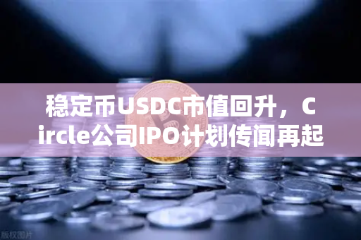 稳定币USDC市值回升，Circle公司IPO计划传闻再起，市场信心重塑与未来展望
