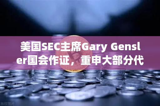 美国SEC主席Gary Gensler国会作证，重申大部分代币为证券，加密市场监管再掀波澜