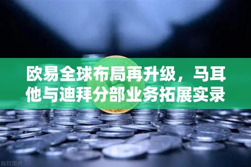 欧易全球布局再升级，马耳他与迪拜分部业务拓展实录