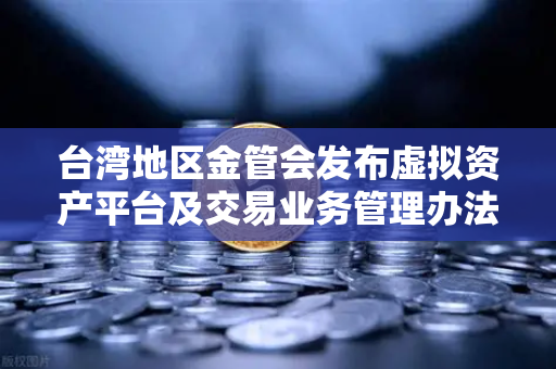 台湾地区金管会发布虚拟资产平台及交易业务管理办法草案，欧易交易所合规新动向