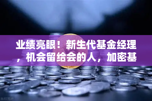 业绩亮眼！新生代基金经理，机会留给会的人，加密基金表现如何