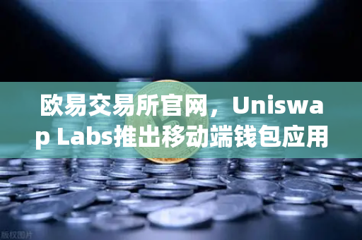 欧易交易所官网，Uniswap Labs推出移动端钱包应用，内置DApp浏览器，重塑DeFi生态入口
