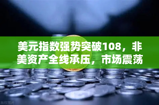 美元指数强势突破108，非美资产全线承压，市场震荡下的投资策略与机遇